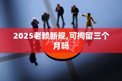 2025老赖新规,可拘留三个月吗