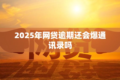 2025年网贷逾期还会爆通讯录吗