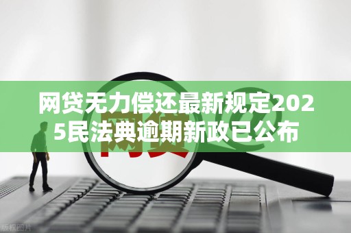 网贷无力偿还最新规定2025民法典逾期新政已公布