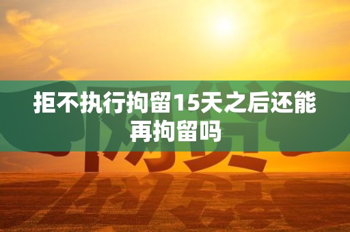 拒不执行拘留15天之后还能再拘留吗