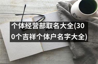 h3/p个体经营部取名大全(300个吉祥个体户名字大全)