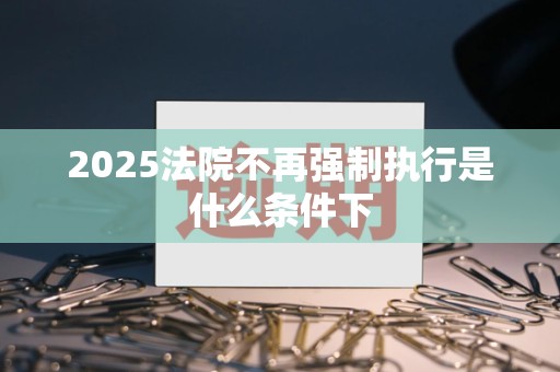 2025法院不再强制执行是什么条件下