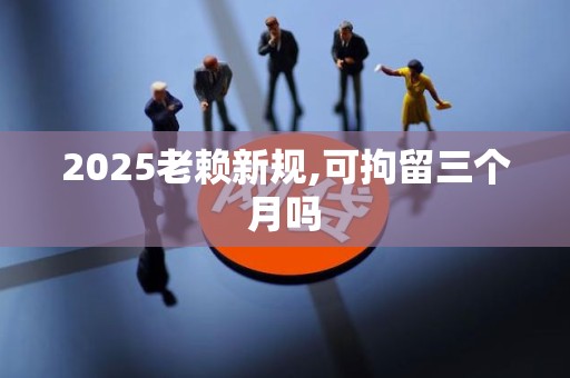 2025老赖新规,可拘留三个月吗